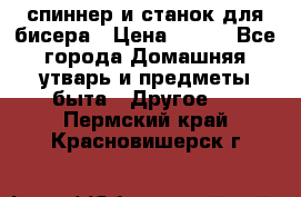 спиннер и станок для бисера › Цена ­ 500 - Все города Домашняя утварь и предметы быта » Другое   . Пермский край,Красновишерск г.